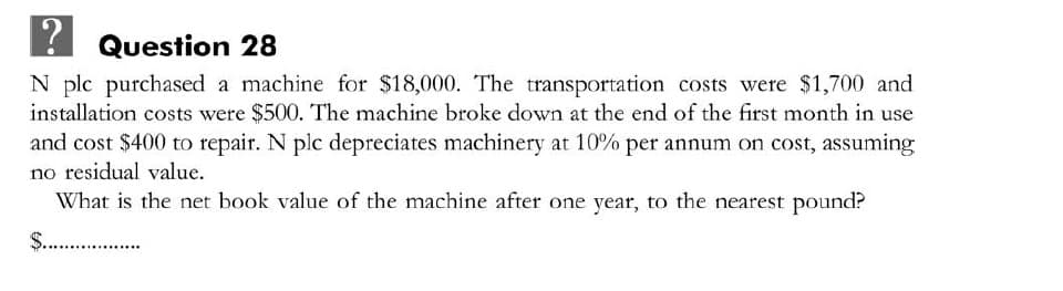 Question 28
N plc purchased a machine for $18,000. The transportation costs were $1,700 and
installation costs were $500. The machine broke down at the end of the first month in use
and cost $400 to repair. N plc depreciates machinery at 10% per annum on cost, assuming
no residual value.
What is the net book value of the machine after one year, to the nearest pound?
