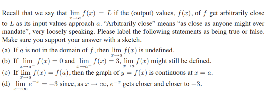 Recall that we say that lim f (x) = L if the (output) values, f(x), of ƒ get arbitrarily close
to L as its input values approach a. “Arbitrarily close" means “as close as anyone might ever
mandate", very loosely speaking. Please label the following statements as being true or false.
Make sure you support your answer with a sketch.
(a) If a is not in the domain of f , then lim f (x) is undefined.
(b) If lim f(x) = 0 and lim f(x) = 3, lim f (x) might still be defined.
x a-
x→a+
