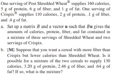 One serving of Post Shredded Wheat® supplies 160 calories,
5 g of protein, 6 g of fiber, and 1 g of fat. One serving of
Crispix® supplies 110 calories, 2 g of protein, .1 g of fiber,
and .4 g of fat.
a. Set up a matrix B and a vector u such that Bu gives the
amounts of calories, protein, fiber, and fat contained in
a mixture of three servings of Shredded Wheat and two
servings of Crispix.
b. [M] Suppose that you want a cereal with more fiber than
Crispix but fewer calories than Shredded Wheat. Is it
possible for a mixture of the two cereals to supply 130
calories, 3.20 g of protein, 2.46 g of fiber, and .64 g of
fat? If so, what is the mixture?
