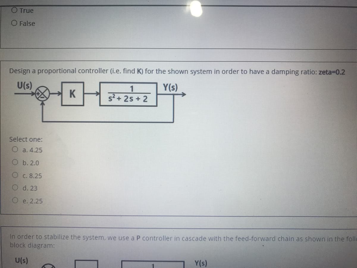 O True
O False
Design a proportional controller (i.e. find K) for the shown system in order to have a damping ratio: zeta=0.2
U(s)
1
Y(s)
K
s?+ 2s + 2
Select one:
a. 4.25
Ob. 2.0
C. 8.25
Od. 23
Oe. 2.25
In order to stabilize the system, we use a P controller in cascade with the feed-forward chain as shown in the follo
block diagram:
U(s)
Y(s)
