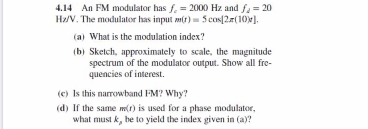 4.14 An FM modulator has f. = 2000 Hz and få = 20
Hz/V. The modulator has input m(t) = 5 cos[2¤(10)t].
(a) What is the modulation index?
(b) Sketch, approximately to scale, the magnitude
spectrum of the modulator output. Show all fre-
quencies of interest.
(c) Is this narrowband FM? Why?
(d) If the same m(t) is used for a phase modulator,
what must k, be to yield the index given in (a)?
