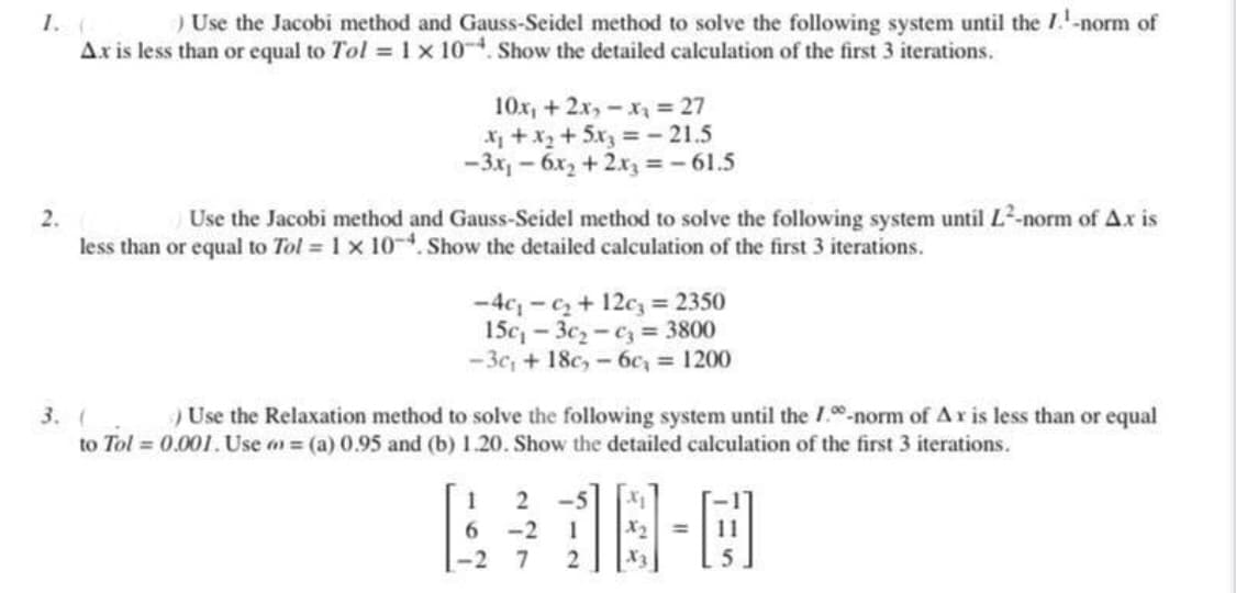 1. (
) Use the Jacobi method and Gauss-Seidel method to solve the following system until the 7.¹-norm of
Ax is less than or equal to Tol = 1 x 10-4. Show the detailed calculation of the first 3 iterations.
2.
10x₁ + 2x₂x₂ = 27
x₁ + x₂ + 5x3 = -21.5
-3x₁6x₂ + 2x3 = -61.5
Use the Jacobi method and Gauss-Seidel method to solve the following system until L²-norm of Ax is
less than or equal to Tol = 1 x 10-4. Show the detailed calculation of the first 3 iterations.
-4c₁-₁₂ + 12c₂ = 2350
15c₁3c₂-c3 = 3800
-3c₁ + 18c-6c₁ = 1200
3. (
) Use the Relaxation method to solve the following system until the 1.0-norm of Ax is less than or equal
to Tol = 0.001. Use = (a) 0.95 and (b) 1.20. Show the detailed calculation of the first 3 iterations.
18-0
1 2
6 -2
1
-2 7 2