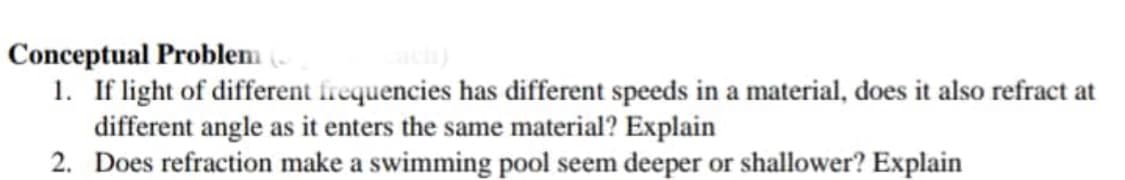 Conceptual Problem (
1. If light of different frequencies has different speeds in a material, does it also refract at
different angle as it enters the same material? Explain
2. Does refraction make a swimming pool seem deeper or shallower? Explain