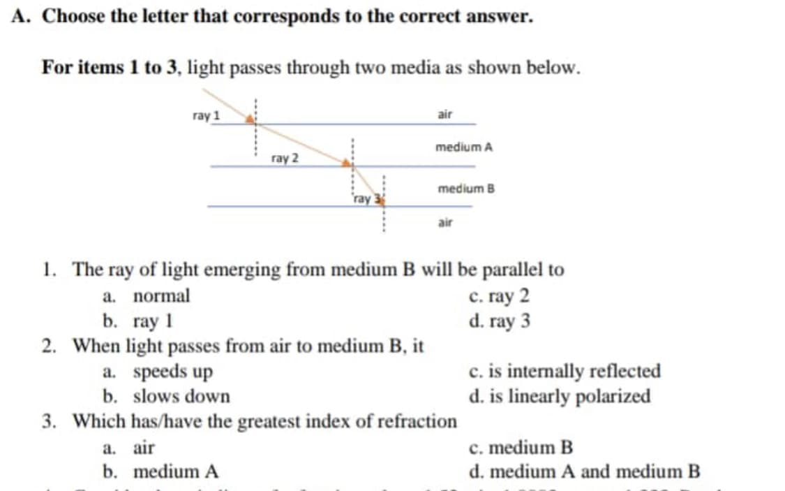 A. Choose the letter that corresponds to the correct answer.
For items 1 to 3, light passes through two media as shown below.
ray 1
ray 2
ray
air
medium A
medium B
air
1. The ray of light emerging from medium B will be parallel to
a. normal
c. ray 2
d. ray 3
b. ray 1
2. When light passes from air to medium B, it
a. speeds up
b. slows down
3. Which has/have the greatest index of refraction
a. air
b. medium A
c. is internally reflected
d. is linearly polarized
c. medium B
d. medium A and medium B