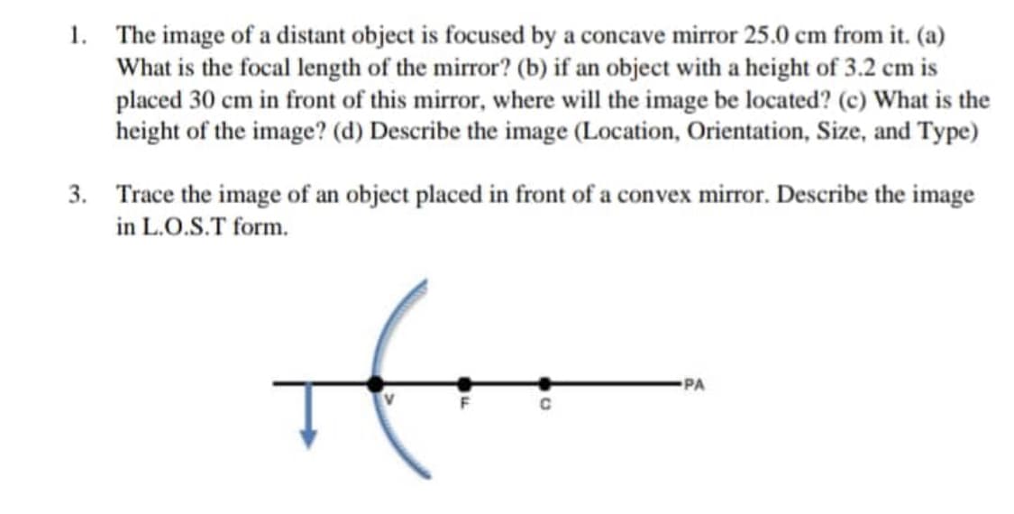 1. The image of a distant object is focused by a concave mirror 25.0 cm from it. (a)
What is the focal length of the mirror? (b) if an object with a height of 3.2 cm is
placed 30 cm in front of this mirror, where will the image be located? (c) What is the
height of the image? (d) Describe the image (Location, Orientation, Size, and Type)
3. Trace the image of an object placed in front of a convex mirror. Describe the image
in L.O.S.T form.
if
PA