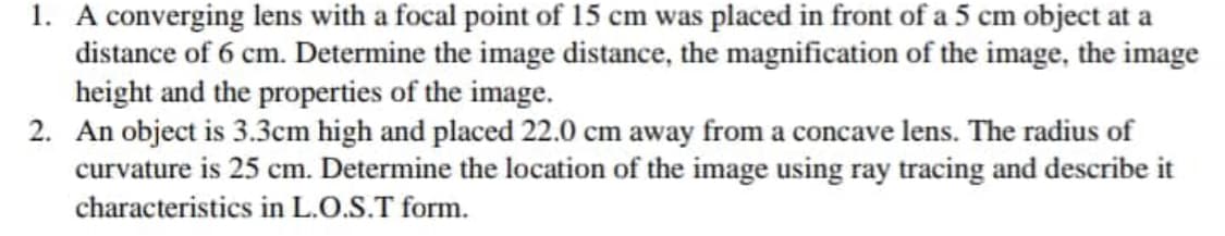 1. A converging lens with a focal point of 15 cm was placed in front of a 5 cm object at a
distance of 6 cm. Determine the image distance, the magnification of the image, the image
height and the properties of the image.
2. An object is 3.3cm high and placed 22.0 cm away from a concave lens. The radius of
curvature is 25 cm. Determine the location of the image using ray tracing and describe it
characteristics in L.O.S.T form.