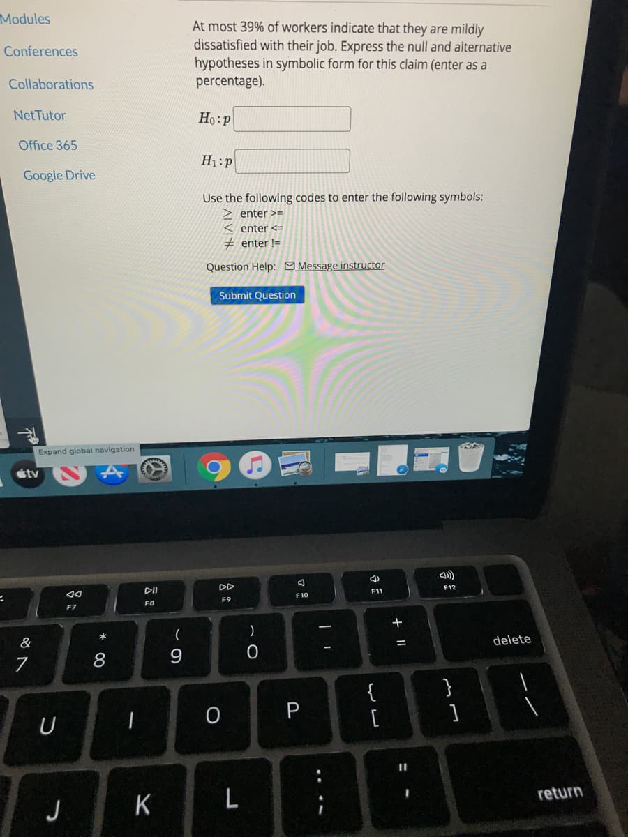 Modules
At most 39% of workers indicate that they are mildly
dissatisfied with their job. Express the null and alternative
Conferences
hypotheses in symbolic form for this claim (enter as a
percentage).
Collaborations
NetTutor
Ho:P
Office 365
H1:p
Google Drive
Use the following codes to enter the following symbols:
enter >=
enter <=
enter !=
Question Help: Message instructor
Submit Question
Expand global navigation
étv
DD
F12
DII
F11
F10
F9
F8
F7
*
&
delete
8
9.
}
P
U
[
return
J
+ ||
