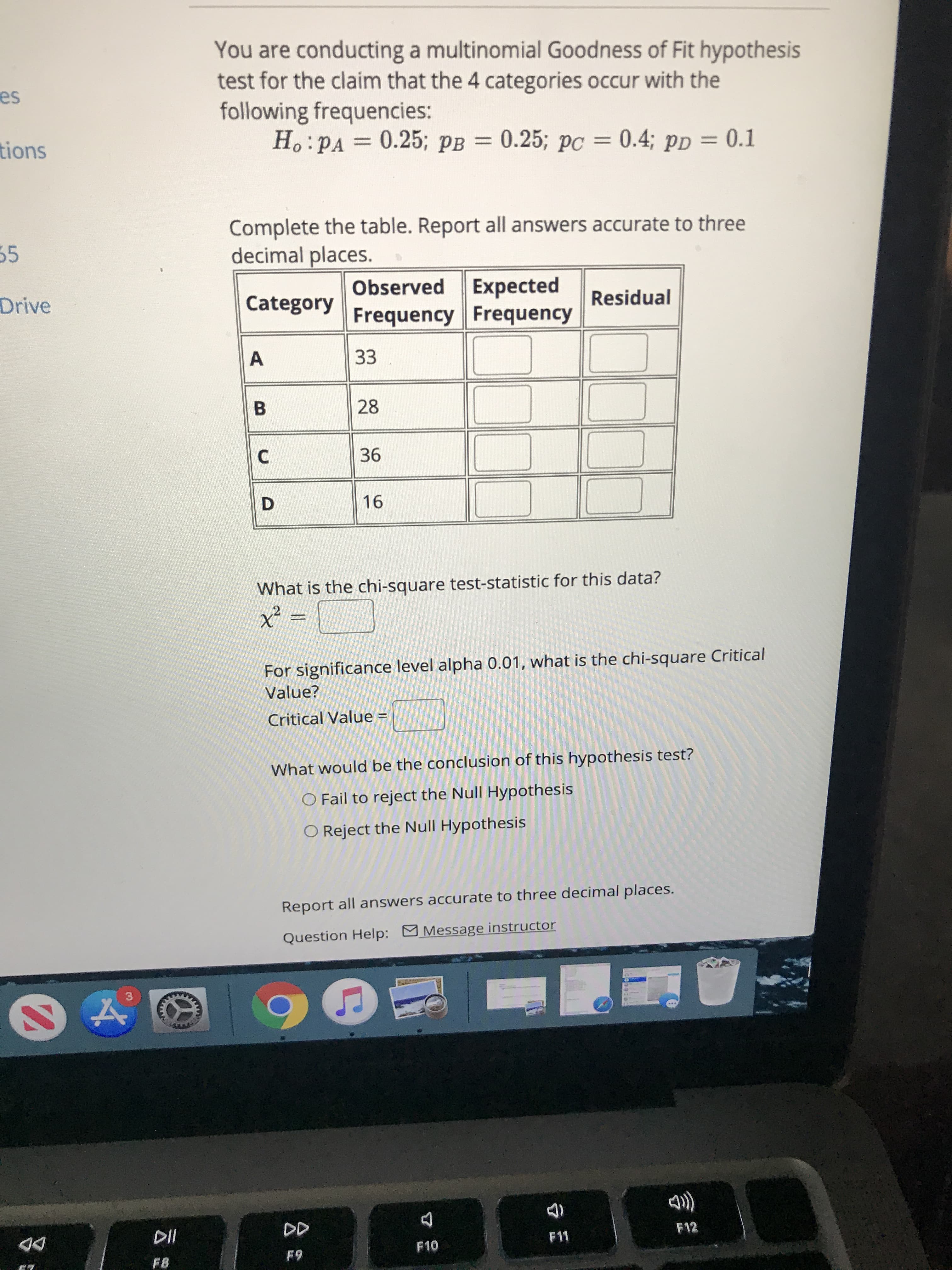 What is the chi-square test-statistic for this data?
For significance level alpha 0.01, what is the chi-square Critical
Value?
Critical Value =
%3D
What would be the conclusion of this hypothesis test?
O Fail to reject the Null Hypothesis
O Reject the Null Hypothesis
