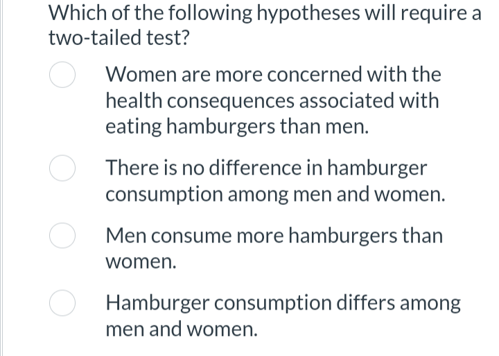 Which of the following hypotheses will require a
two-tailed test?
Women are more concerned with the
health consequences associated with
eating hamburgers than men.
There is no difference in hamburger
consumption among men and women.
Men consume more hamburgers than
women.
Hamburger consumption differs among
men and women.