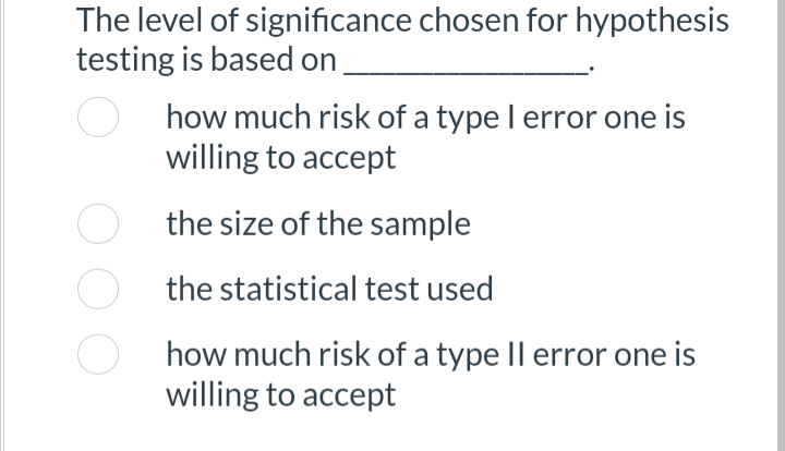 The level of significance chosen for hypothesis
testing is based on
how much risk of a type I error one is
willing to accept
the size of the sample
the statistical test used
how much risk of a type II error one is
willing to accept