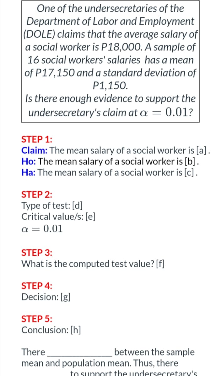 One of the undersecretaries of the
Department of Labor and Employment
(DOLE) claims that the average salary of
a social worker is P18,000. A sample of
16 social workers' salaries has a mean
of P17,150 and a standard deviation of
P1,150.
Is there enough evidence to support the
undersecretary's claim at a = 0.01?
STEP 1:
Claim: The mean salary of a social worker is [a].
Ho: The mean salary of a social worker is [b].
Ha: The mean salary of a social worker is [c].
STEP 2:
Type of test: [d]
Critical value/s: [e]
a = 0.01
STEP 3:
What is the computed test value? [f]
STEP 4:
Decision: [g]
STEP 5:
Conclusion: [h]
between the sample
There
mean and population mean. Thus, there
to support the undersecretary's