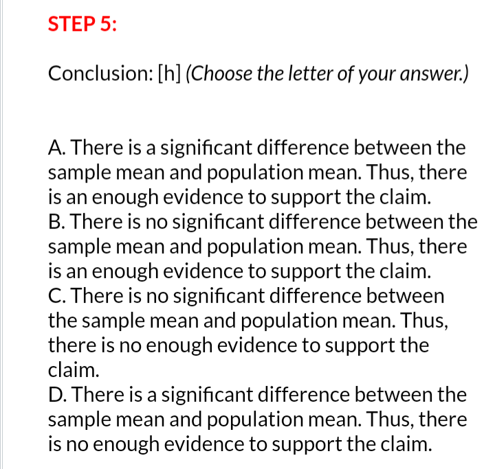 STEP 5:
Conclusion: [h] (Choose the letter of your answer.)
A. There is a significant difference between the
sample mean and population mean. Thus, there
is an enough evidence to support the claim.
B. There is no significant difference between the
sample mean and population mean. Thus, there
is an enough evidence to support the claim.
C. There is no significant difference between
the sample mean and population mean. Thus,
there is no enough evidence to support the
claim.
D. There is a significant difference between the
sample mean and population mean. Thus, there
is no enough evidence to support the claim.
