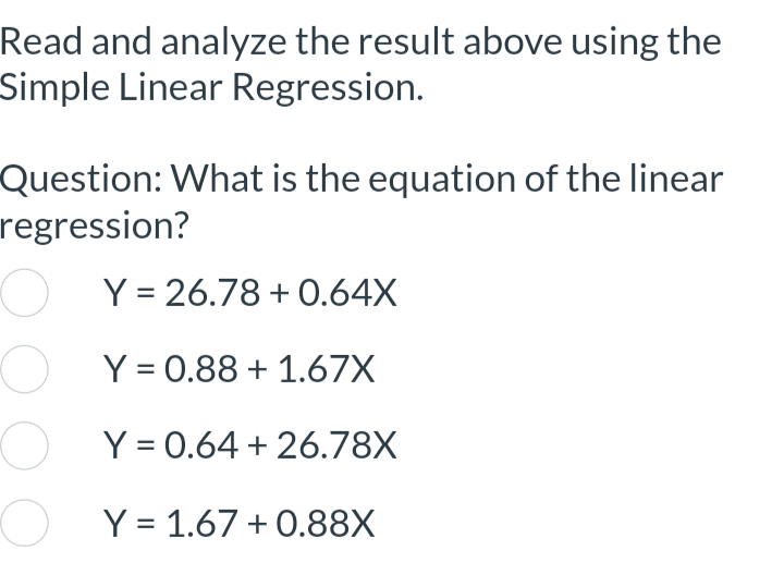 Read and analyze the result above using the
Simple Linear Regression.
Question: What is the equation of the linear
regression?
OY=26.78 +0.64X
OY=0.88 +1.67X
Y = 0.64 +26.78X
O Y = 1.67 +0.88X