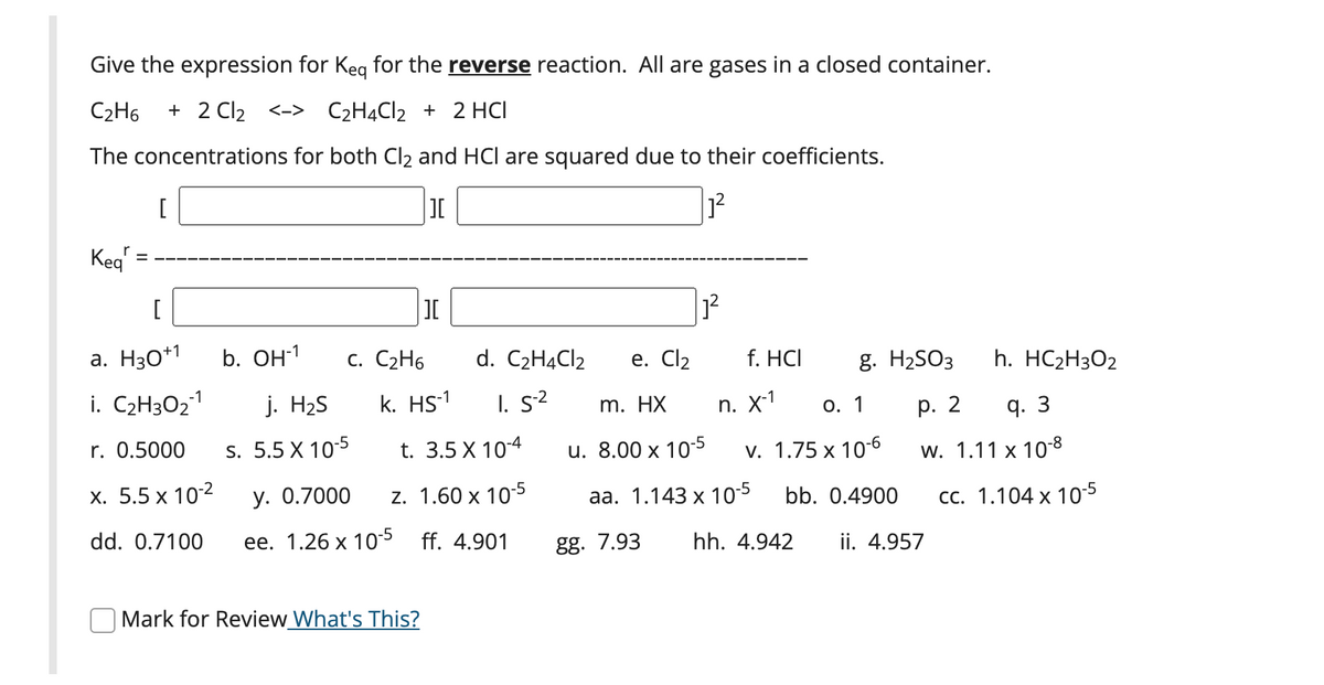 Give the expression for Keg for the reverse reaction. All are gases in a closed container.
C2H6
+ 2 Cl2 <-> C2H4CI2 + 2 HCI
The concentrations for both Cl2 and HCl are squared due to their coefficients.
[
Keg
[
JI
a. H30*1
b. он1
С. С2Н6
d. C2H4CI2
е. Cl2
f. HCI
g. H2SO3
h. HC2H3O2
i. C2H3O21
j. H2S
k. HS-1
I. s2
m. HX
п. X1
О. 1
р. 2
q. 3
r. 0.5000
s. 5.5 X 10-5
t. 3.5 X 10-4
u. 8.00 x 105
v. 1.75 x 10-6
w. 1.11 x 10-8
х. 5.5 х 102
у. О.7000
z. 1.60 x 105
аа. 1.143 х 105
bb. 0.4900
сс. 1.104 х 10-5
dd. 0.7100
ее. 1.26 х 10> ff. 4.901
gg. 7.93
hh. 4.942
ii. 4.957
Mark for Review What's This?
