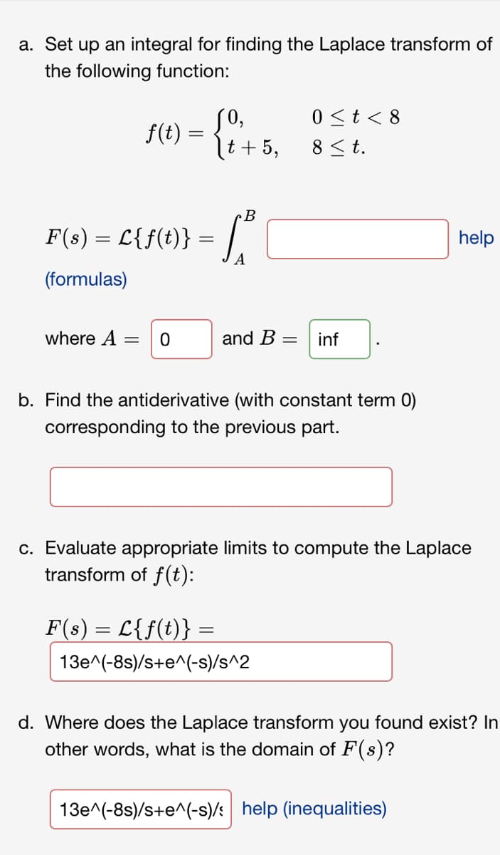 a. Set up an integral for finding the Laplace transform of
the following function:
f(t)
=
where A = 0
[0,
t + 5,
B
F(s) = L{f(t)} = √²
(formulas)
and B =
0 ≤ t < 8
8 ≤ t.
inf
b. Find the antiderivative (with constant term 0)
corresponding to the previous part.
F(s) = L{f(t)} =
13e^(-8s)/s+e^(-s)/s^2
c. Evaluate appropriate limits to compute the Laplace
transform of f(t):
help
d. Where does the Laplace transform you found exist? In
other words, what is the domain of F(s)?
13e^(-8s)/s+e^(-s)/ help (inequalities)