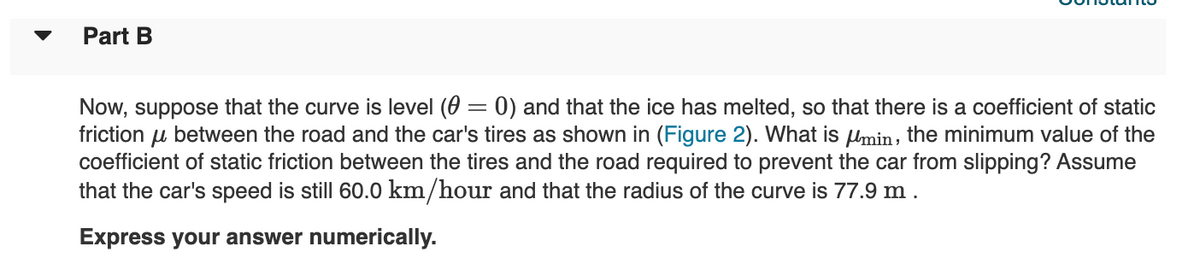 Part B
Now, suppose that the curve is level (0 = 0) and that the ice has melted, so that there is a coefficient of static
friction u between the road and the car's tires as shown in (Figure 2). What is Umin, the minimum value of the
coefficient of static friction between the tires and the road required to prevent the car from slipping? Assume
that the car's speed is still 60.0 km/hour and that the radius of the curve is 77.9 m .
Express your answer numerically.
