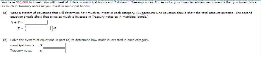 You have $60,000 to invest. You will invest M dollars in municipal bonds and T dollars in Treasury notes. For security, your financial advisor recommends that you invest twice
as much in Treasury notes as you invest in municipal bonds.
(a) Write a system of equations that will determine how much to invest in each category. (Suggestion: One equation should show the total amount invested. The second
equation should show that twice as much is invested in Treasury notes as in municipal bonds.)
M+T =
T =
(b) Solve the system of equations in part (a) to determine how much is invested in each category.
municipal bonds
Treasury notes
