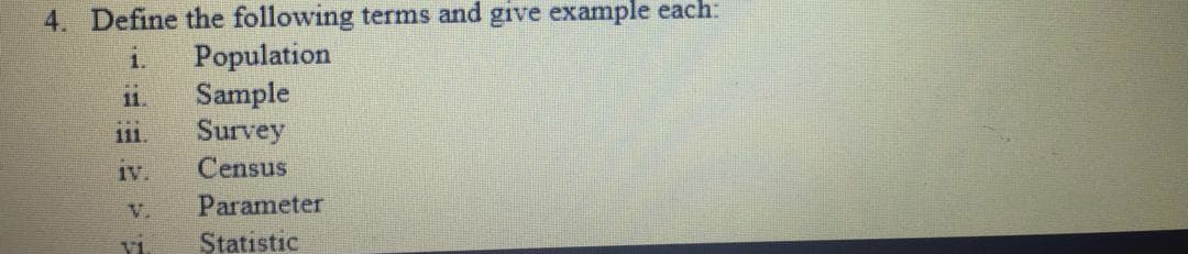 4. Define the following terms and give example each:
Population
Sample
Survey
1.
11.
11.
Iv.
Census
V.
Parameter
VI
Statistic
