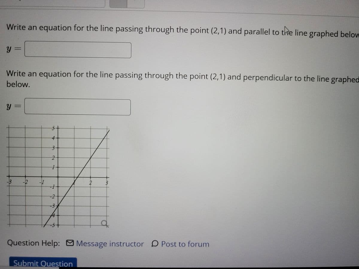Write an equation for the line passing through the point (2,1) and parallel to the line graphed below
Write an equation for the line passing through the point (2,1) and perpendicular to the line graphed
below.
%3=
y =
51
3 -2
2 3
-2
-3
Question Help: Message instructor D Post to forum
Submit Question
