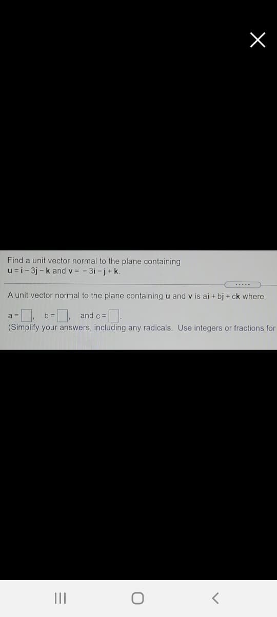 Find a unit vector normal to the plane containing
u =i- 3j - k and v = - 3i - j + k.
.....
A unit vector normal to the plane containing u and v is ai + bj + ck where
a =
b:
, and c =
(Simplify your answers, including any radicals. Use integers or fractions for
III
