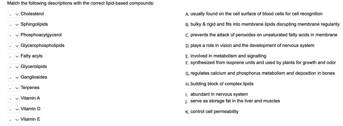 Match the following descriptions with the correct lipid-based compounds:
v Cholesterol
A. usually found on the cell surface of blood cells for cell recognition
v Sphingolipids
B. bulky & rigid and fits into membrane lipids disrupting membrane regularity
Phosphoacylgycerol
C. prevents the attack of peroxides on unsaturated fatty acids in membrane
v Glycerophospholipids
D. plays a role in vision and the development of nervous system
E. involved in metabolism and signalling
F. synthesized from isoprene units and used by plants for growth and odor
Fatty acyls
Glycerolipids
G. regulates calcium and phosphorus metabolism and deposition in bones
Gangliosides
H. building block of complex lipids
Terpenes
I. abundant in nervous system
v Vitamin A
J. serve as storage fat in the liver and muscles
v Vitamin D
K. control cell permeability
v Vitamin E
