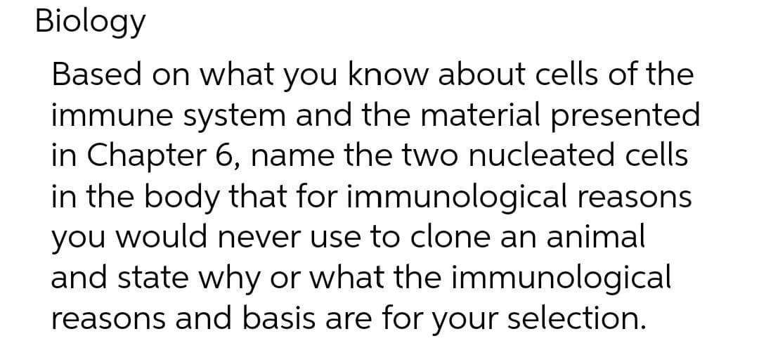 Biology
Based on what you know about cells of the
immune system and the material presented
in Chapter 6, name the two nucleated cells
in the body that for immunological reasons
you would never use to clone an animal
you
and state why or what the immunological
reasons and basis are for your selection.
