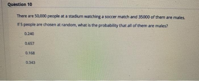 Question 10
There are 50,000 people at a stadium watching a soccer match and 35000 of them are males.
if 5 people are chosen at random, what is the probability that all of them are males?
0.240
0.657
0.168
0.343
