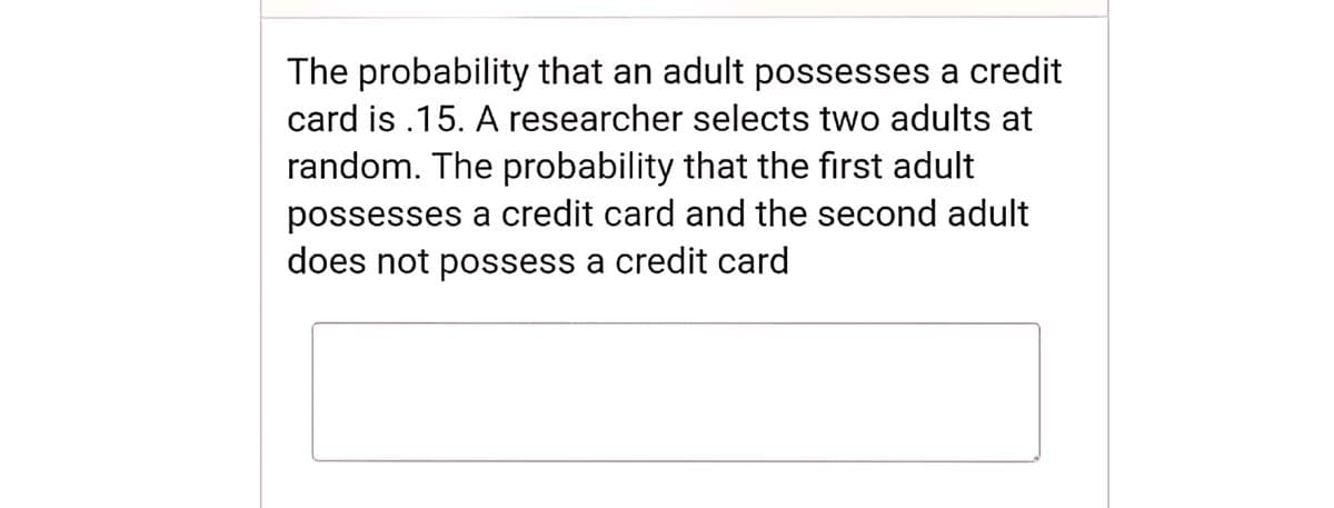 The probability that an adult possesses a credit
card is .15. A researcher selects two adults at
random. The probability that the first adult
possesses a credit card and the second adult
does not possess a credit card
