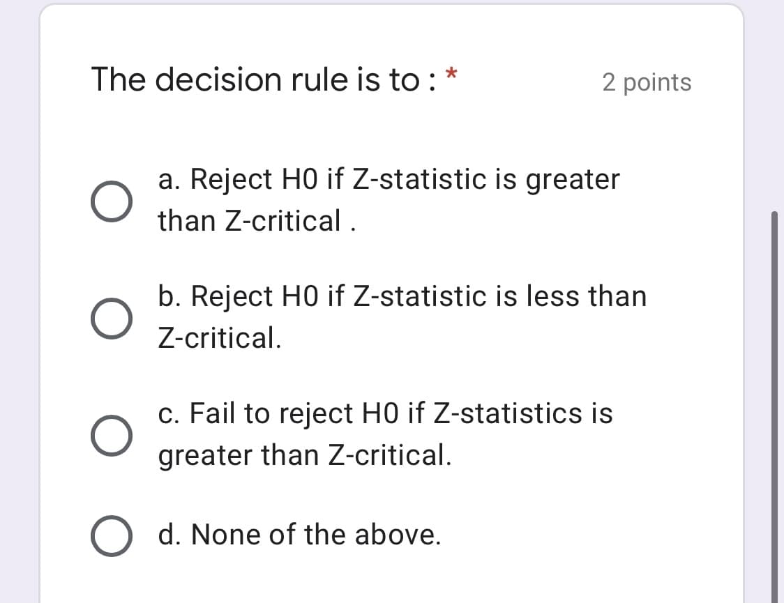 The decision rule is to : *
2 points
a. Reject HO if Z-statistic is greater
than Z-critical .
b. Reject HO if Z-statistic is less than
Z-critical.
c. Fail to reject H0 if Z-statistics is
greater than Z-critical.
O d. None of the above.
