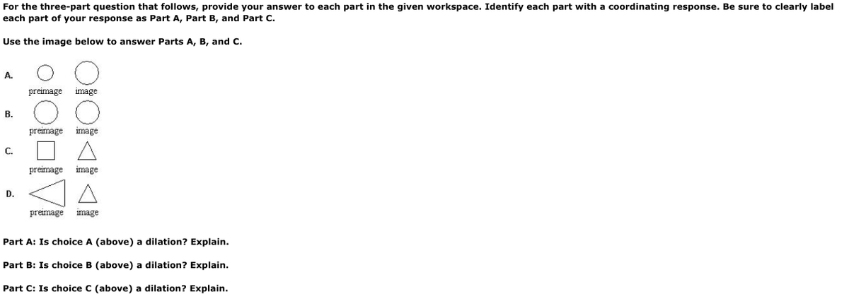 For the three-part question that follows, provide your answer to each part in the given workspace. Identify each part with a coordinating response. Be sure to clearly label
each part of your response as Part A, Part B, and Part C.
Use the image below to answer Parts A, B, and C.
A.
preimage
image
В.
preimage
image
C.
preimage
image
D.
preimage
image
Part A: Is choice A (above) a dilation? Explain.
Part B: Is choice B (above) a dilation? Explain.
Part C: Is choice C (above) a dilation? Explain.
