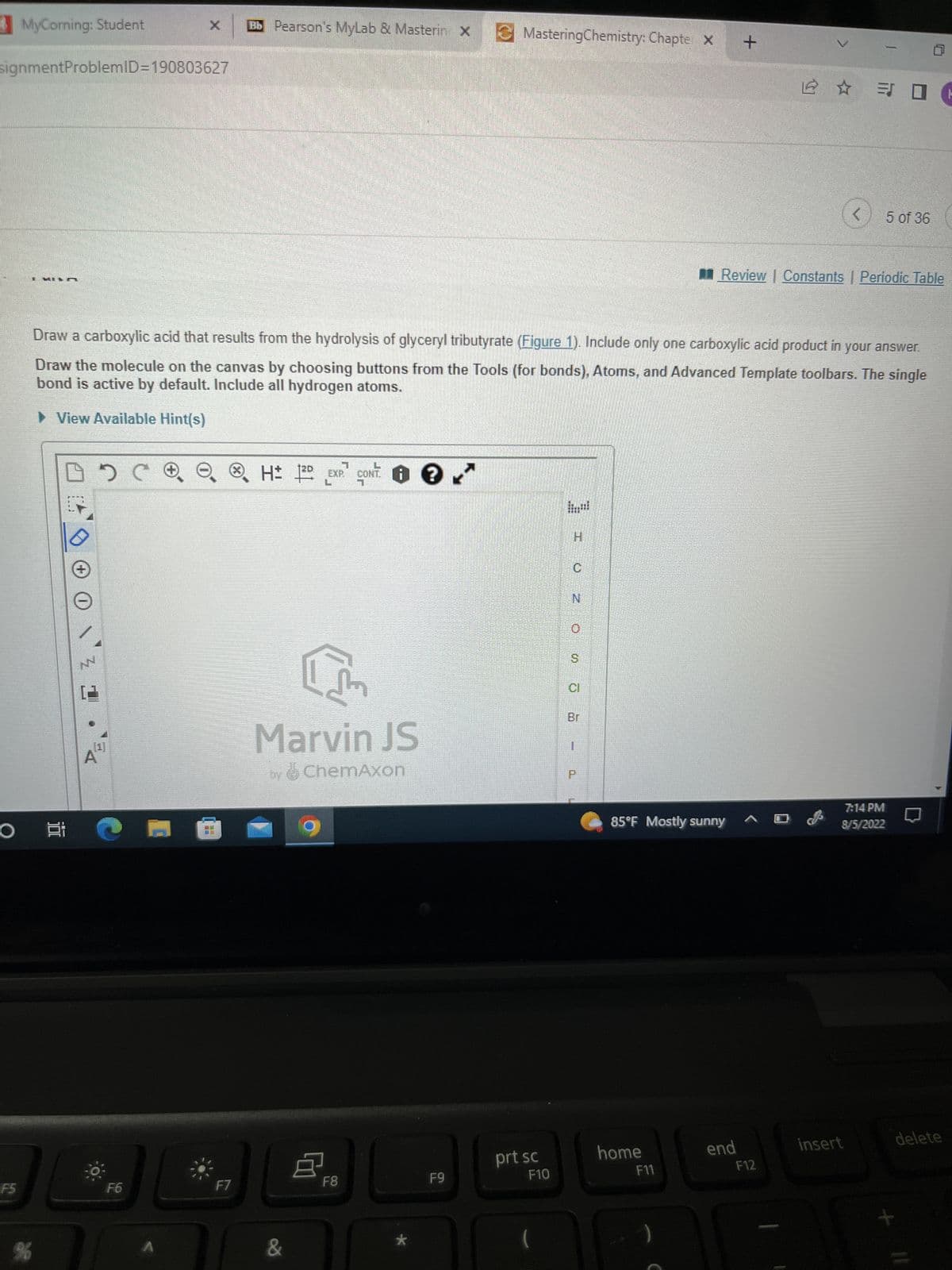 MyCorning: Student
signmentProblemID=190803627
O
F5
I KILA
%
DOC
NN
F6
A
Draw a carboxylic acid that results from the hydrolysis of glyceryl tributyrate (Figure 1). Include only one carboxylic acid product in your answer.
Draw the molecule on the canvas by choosing buttons from the Tools (for bonds), Atoms, and Advanced Template toolbars. The single
bond is active by default. Include all hydrogen atoms.
► View Available Hint(s)
@
Bb Pearson's MyLab & Masterin X
x
F7
H 12D EXP CON ?
0 0 ✓
[m
Marvin JS
by ChemAxon
&
F8
★
MasteringChemistry: Chapte X
F9
prt sc
F10
H
N
19
85°F Mostly sunny
home
F11
+
Review | Constants | Periodic Table
end
<5 of 36
F12
7:14 PM
8/5/2022
insert
delete
X
-
11