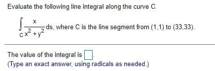 Evaluate the following line integral along the curve C.
ds, where C is the line segment from (1,1) to (33,33).
2
x +y
The value of the integral is
(Type an exact answer, using radicals as needed.)
