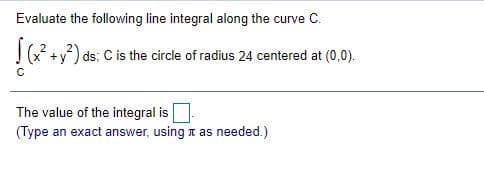 Evaluate the following line integral along the curve C.
(x +y) ds; C is the circle of radius 24 centered at (0,0).
The value of the integral is
(Type an exact answer, using t as needed.)
