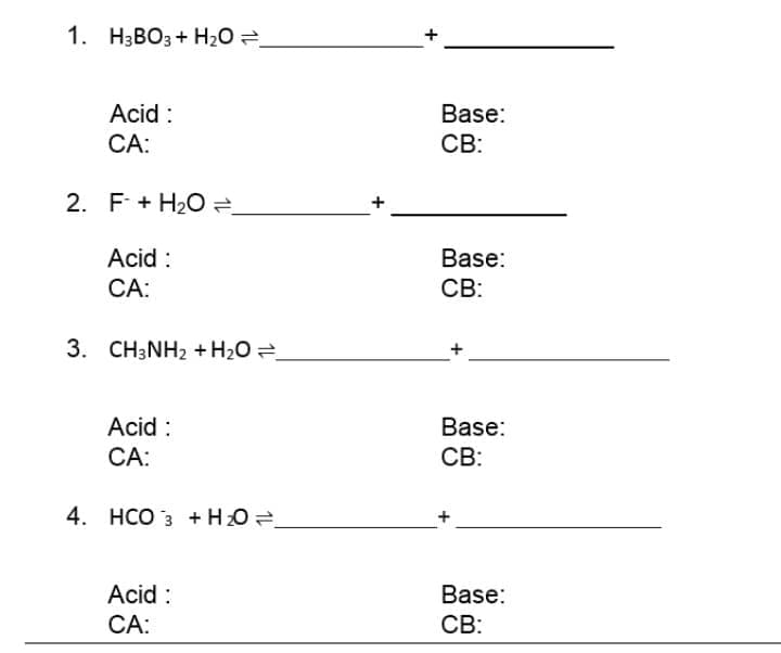1. НзВОз + Н0 3D
Acid :
Base:
СА:
CB:
2. F + H20 =
Acid :
Base:
CA:
CB:
3. CH3NH2 + H2O =
Acid :
Base:
СА:
CB:
4. HCO 3 + HO
Acid :
Base:
CA:
CB:
+
