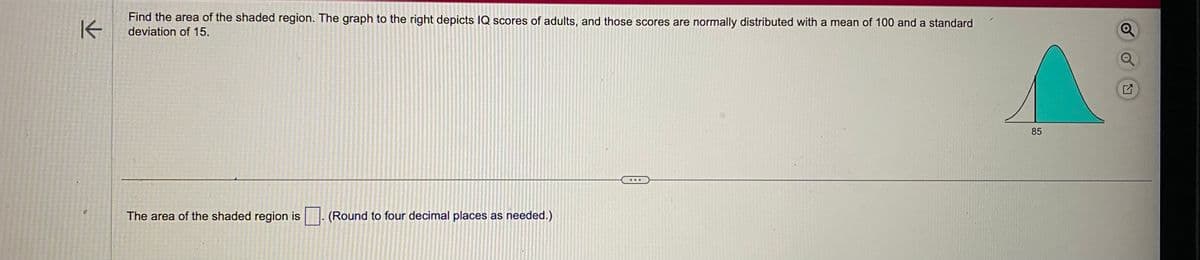 K
Find the area of the shaded region. The graph to the right depicts IQ scores of adults, and those scores are normally distributed with a mean of 100 and a standard
deviation of 15.
The area of the shaded region is. (Round to four decimal places as needed.)
85