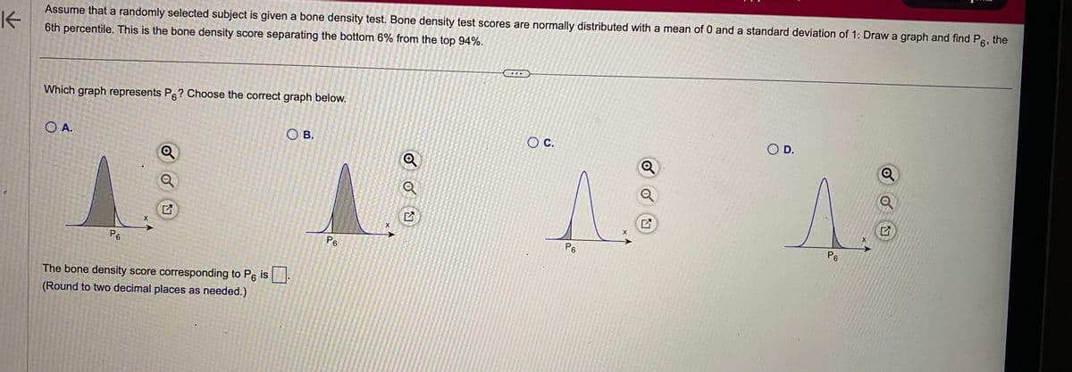 K
Assume that a randomly selected subject is given a bone density test. Bone density test scores are normally distributed with a mean of 0 and a standard deviation of 1: Draw a graph and find P6, the
6th percentile. This is the bone density score separating the bottom 6% from the top 94%.
Which graph represents P6? Choose the correct graph below.
O A.
P6
X
The bone density score corresponding to P6 is
(Round to two decimal places as needed.)
OB.
P6
X
Q
OU
O C.
A
X
P6
SO D.
A
P6
X