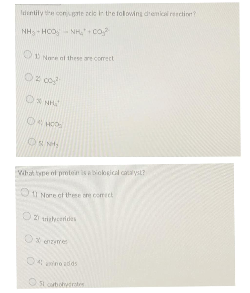 Identify the conjugate acid in the following chemical reaction?
NH3 + HCO - NH, + CO,2
O 1) None of these are correct
O 2) co3
O 3) NHA
O 4) HCO3
O 5) NH3
What type of protein is a biological catalyst?
1) None of these are correct
O 2) triglycerides
3) enzymes
O 4) amino acids
5) carbohydrates
