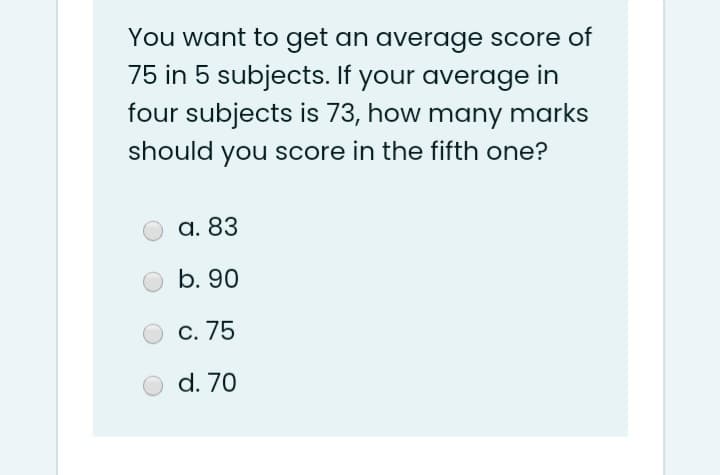 You want to get an average score of
75 in 5 subjects. If your average in
four subjects is 73, how many marks
should you score in the fifth one?
a. 83
b. 90
C. 75
d. 70
