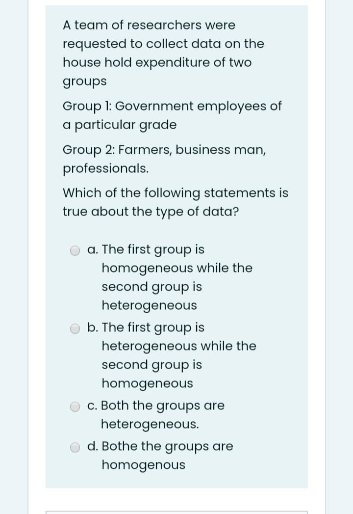 A team of researchers were
requested to collect data on the
house hold expenditure of two
groups
Group 1: Government employees of
a particular grade
Group 2: Farmers, business man,
professionals.
Which of the following statements is
true about the type of data?
a. The first
group
is
homogeneous while the
second group
is
heterogeneous
b. The first
group
is
heterogeneous while the
second group is
homogeneous
c. Both the groups are
heterogeneous.
d. Bothe the groups are
homogenous
