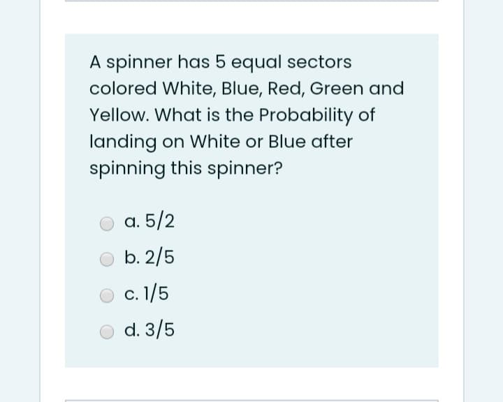 A spinner has 5 equal sectors
colored White, Blue, Red, Green and
Yellow. What is the Probability of
landing on White or Blue after
spinning this spinner?
а. 5/2
b. 2/5
с. 1/5
d. 3/5

