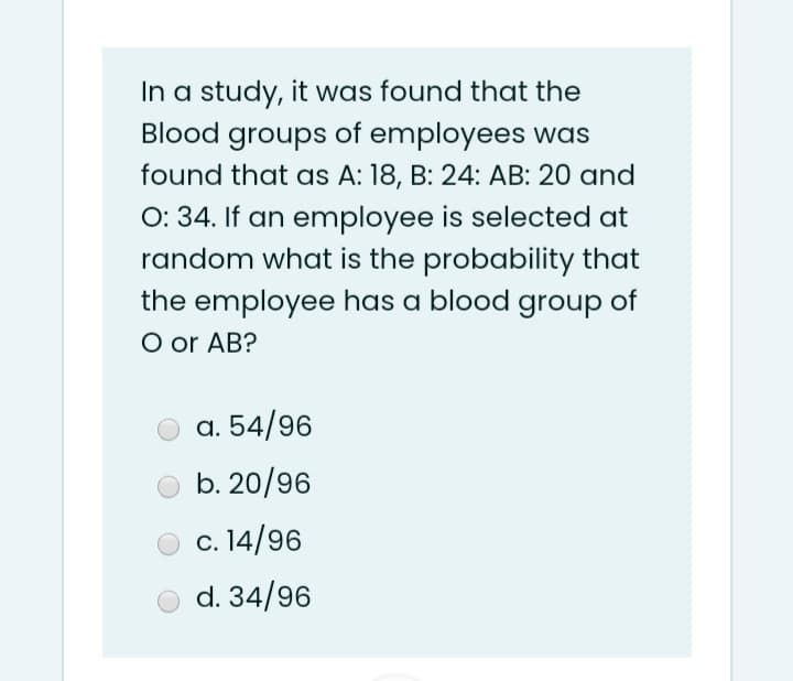 In a study, it was found that the
Blood groups of employees was
found that as A: 18, B: 24: AB: 20 and
O: 34. If an employee is selected at
random what is the probability that
the employee has a blood group of
O or AB?
a. 54/96
b. 20/96
c. 14/96
d. 34/96
