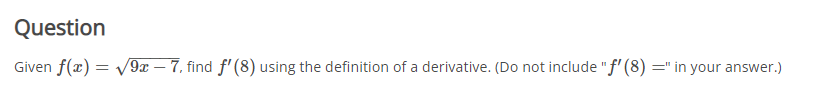 Question
Given f(x) = v9x – 7, find f' (8) using the definition of a derivative. (Do not include "f' (8) =" in your answer.)
