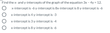 Find the x- and y-intercepts of the graph of the equation 3x - 4y = 12.
O x-intercept is -6 y-intercept is 8x-intercept is 8 y-intercept is -6
O x-intercept is 4 y-intercept is -3
x-intercept is 3 y-intercept is -4
x-intercept is 8 y-intercept is -6
