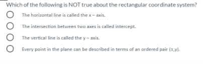 Which of the following is NOT true about the rectangular coordinate system?
O The horizontal line is called the x- axis.
The intersection between two axes is called intercept.
The vertical line is called the y- axis.
Every point in the plane can be described in terms of an ordered pair (x,y).
