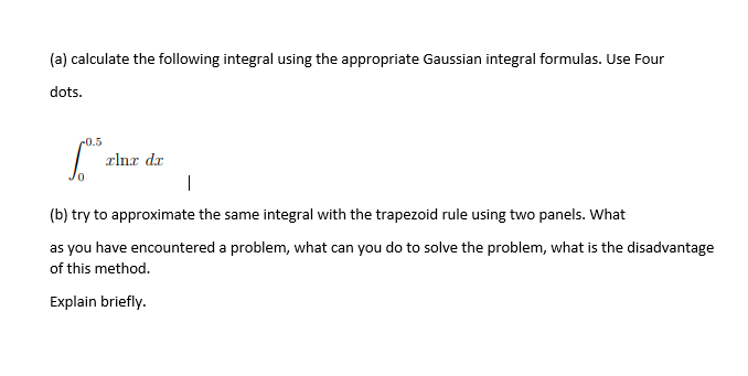(a) calculate the following integral using the appropriate Gaussian integral formulas. Use Four
dots.
c0.5
alna dr
|
(b) try to approximate the same integral with the trapezoid rule using two panels. What
as you have encountered a problem, what can you do to solve the problem, what is the disadvantage
of this method.
Explain briefly.
