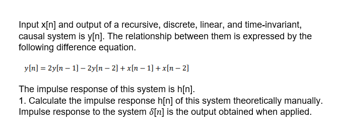Input x[n] and output of a recursive, discrete, linear, and time-invariant,
causal system is y[n]. The relationship between them is expressed by the
following difference equation.
y[n] = 2y[n – 1] – 2y[n – 2] + x[n – 1] + x[n – 2]
The impulse response of this system is h[n].
1. Calculate the impulse response h[n] of this system theoretically manually.
Impulse response to the system 8[n] is the output obtained when applied.
