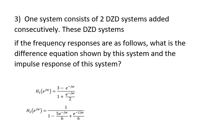 3) One system consists of 2 DZD systems added
consecutively. These DZD systems
if the frequency responses are as follows, what is the
difference equation shown by this system and the
impulse response of this system?
3 - e-/w
H;(elw) =
1+
1
H2(e/w) =
5e-/w
1-
2 jw
