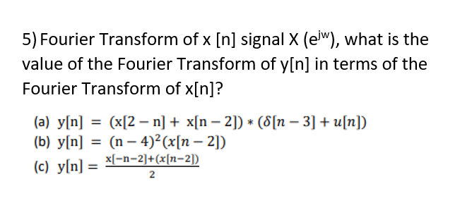 5) Fourier Transform of x [n] signal X (e"), what is the
value of the Fourier Transform of y[n] in terms of the
Fourier Transform of x[n]?
(a) y[n] = (x[2 – n] + x[n – 2]) * (8[n – 3] + u[n])
(b) y[n] = (n – 4)²(x[n – 2])
%3D
x[-n-2]+(x[n-2])
(c) y[n] =
%3D
2
