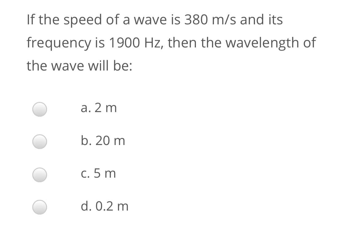 If the speed of a wave is 380 m/s and its
frequency is 1900 Hz, then the wavelength of
the wave will be:
a. 2 m
b. 20 m
c. 5 m
d. 0.2 m
