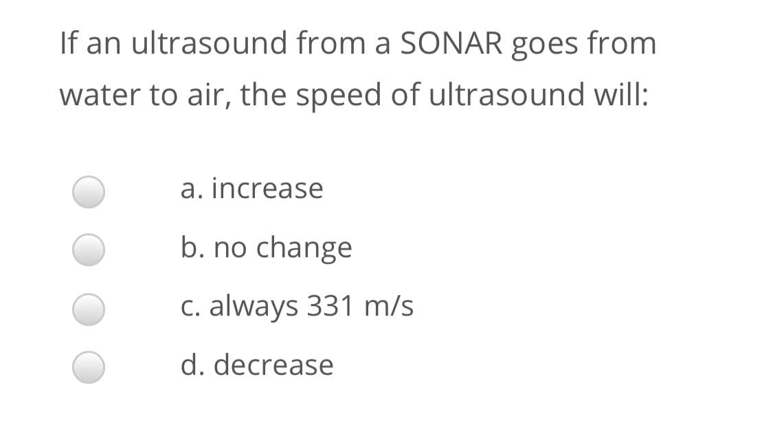 If an ultrasound from a SONAR goes from
water to air, the speed of ultrasound will:
a. increase
b. no change
c. always 331 m/s
d. decrease

